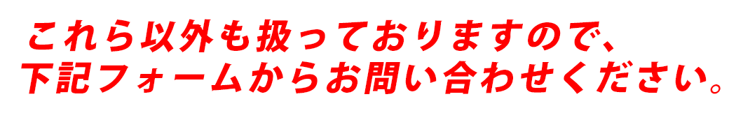 これら以外も扱っておりますので、下のフォームに記入にお問合せください。（折返しのご連絡は後日になる場合がございます）